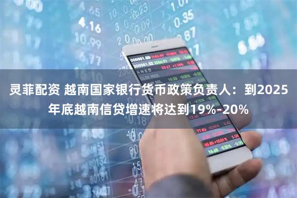 灵菲配资 越南国家银行货币政策负责人：到2025年底越南信贷增速将达到19%-20%