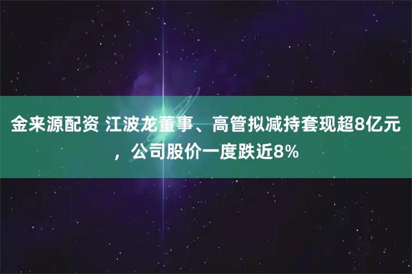 金来源配资 江波龙董事、高管拟减持套现超8亿元，公司股价一度跌近8%