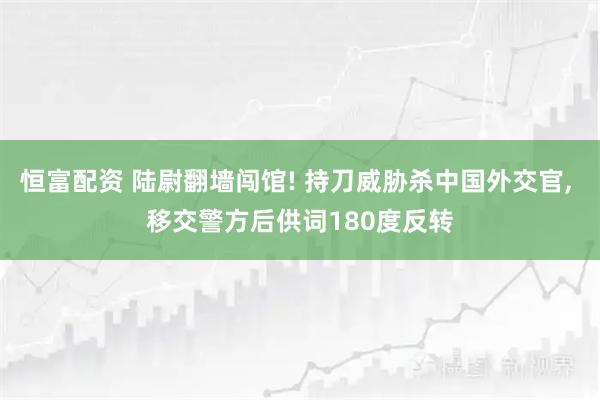 恒富配资 陆尉翻墙闯馆! 持刀威胁杀中国外交官, 移交警方后供词180度反转