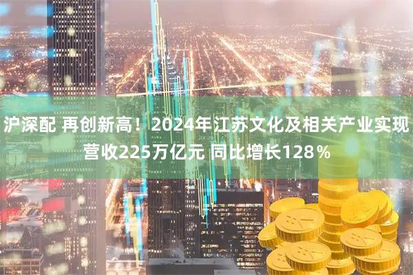 沪深配 再创新高！2024年江苏文化及相关产业实现营收225万亿元 同比增长128％